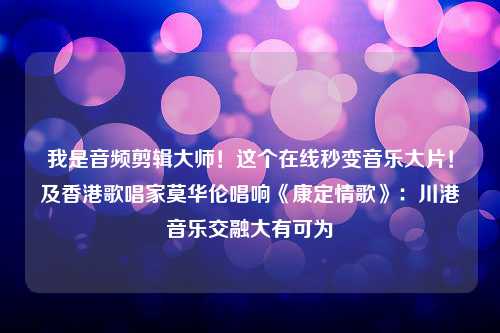 我是音频剪辑大师！这个在线秒变音乐大片！及香港歌唱家莫华伦唱响《康定情歌》：川港音乐交融大有可为