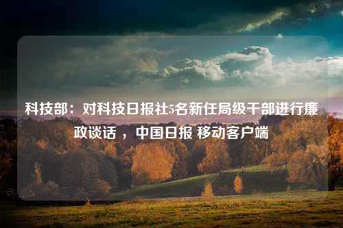 科技部：对科技日报社5名新任局级干部进行廉政谈话 ，中国日报 移动客户端