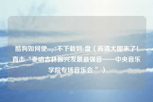 酷狗如何使mp3不下载到c盘（高清大图来了！直击“奏响吉林振兴发展最强音——中央音乐学院专场音乐会 ”）