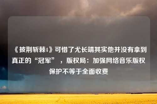 《披荆斩棘4》可惜了尤长靖其实他并没有拿到真正的“冠军” ，版权局：加强网络音乐版权保护不等于全面收费