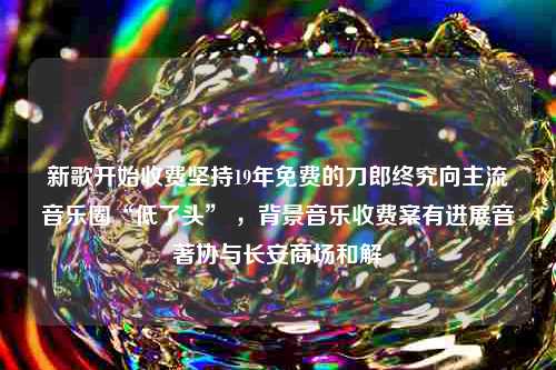 新歌开始收费坚持19年免费的刀郎终究向主流音乐圈“低了头” ，背景音乐收费案有进展音著协与长安商场和解