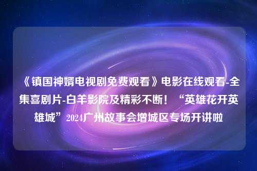 《镇国神婿电视剧免费观看》电影在线观看-全集喜剧片-白羊影院及精彩不断！“英雄花开英雄城”2024广州故事会增城区专场开讲啦