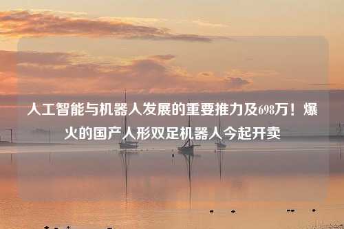 人工智能与机器人发展的重要推力及698万！爆火的国产人形双足机器人今起开卖