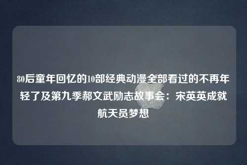 80后童年回忆的10部经典动漫全部看过的不再年轻了及第九季郝文武励志故事会：宋英英成就航天员梦想