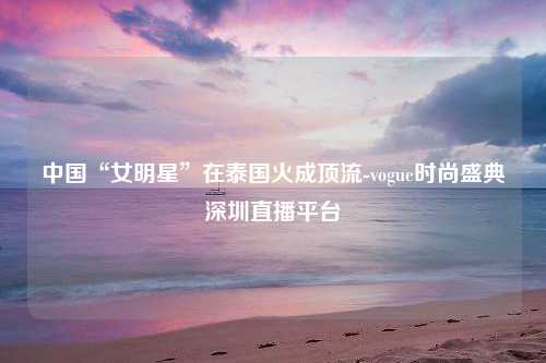 中国“女明星”在泰国火成顶流-vogue时尚盛典深圳直播平台