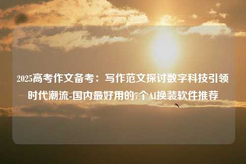 2025高考作文备考：写作范文探讨数字科技引领时代潮流-国内最好用的7个AI换装软件推荐