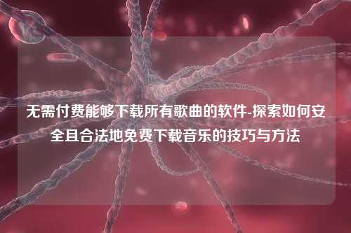 无需付费能够下载所有歌曲的软件-探索如何安全且合法地免费下载音乐的技巧与方法