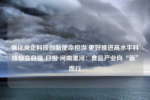 强化央企科技创新使命担当 更好推进高水平科技自立自强-日报 河南漯河：食品产业向“新”而行