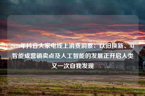 2024年抖音大家电线上消费洞察：以旧换新、AI智能成营销卖点及人工智能的发展正开启人类又一次自我发现