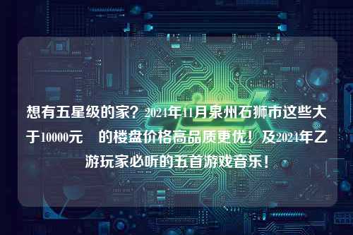 想有五星级的家？2024年11月泉州石狮市这些大于10000元㎡的楼盘价格高品质更优！及2024年乙游玩家必听的五首游戏音乐！