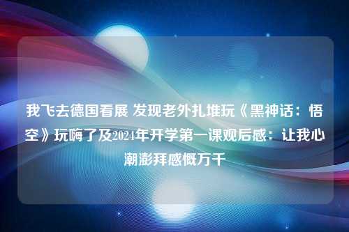 我飞去德国看展 发现老外扎堆玩《黑神话：悟空》玩嗨了及2024年开学第一课观后感：让我心潮澎拜感慨万千