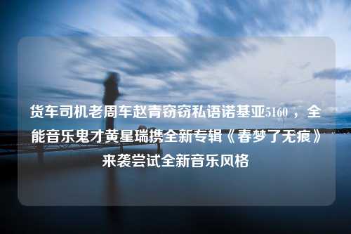 货车司机老周车赵青窃窃私语诺基亚5160 ，全能音乐鬼才黄星瑞携全新专辑《春梦了无痕》来袭尝试全新音乐风格