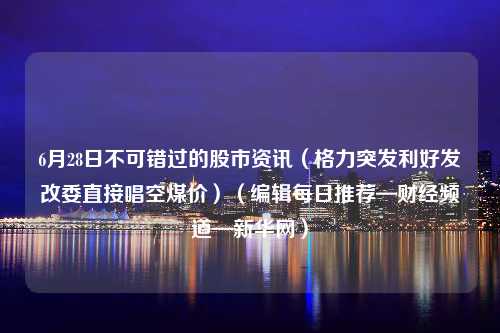 6月28日不可错过的股市资讯（格力突发利好发改委直接唱空煤价）（编辑每日推荐—财经频道—新华网）