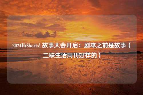 2024HiShorts! 故事大会开启：剧本之前是故事（三联生活周刊好样的）