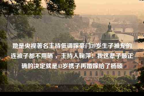 她是央视著名主持低调嫁豪门39岁生子被宠的连被子都不用晒 ，主持人鞠萍：我这辈子最正确的决定就是43岁携子再婚嫁给了杨硕