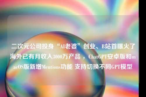 二次元公司投身“AI老婆”创业、B站首曝火了海外已有月收入3000万产品 ，ChatGPT安卓版和macOS版新增Mentions功能 支持切换不同GPT模型