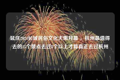 延庆2024长城民俗文化大集开幕 ，杭州最值得去的15个景点去过8个以上才算真正去过杭州