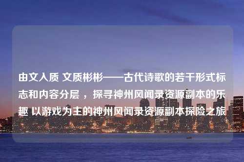 由文入质 文质彬彬——古代诗歌的若干形式标志和内容分层 ，探寻神州风闻录资源副本的乐趣 以游戏为主的神州风闻录资源副本探险之旅