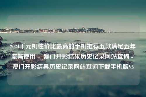 2024千元机性价比最高的手机推荐五款满足五年流畅使用 ，澳门开彩结果历史记录网站查询 - 澳门开彩结果历史记录网站查询下载手机版V5