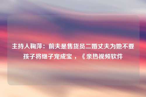 主持人鞠萍：前夫是售货员二婚丈夫为她不要孩子将继子宠成宝 ，《亲热视频软件