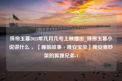 珠帘玉幕2023年几月几号上映播出_珠帘玉幕小说讲什么 ，【睡前故事·晚安宝贝】晚安爱吵架的狐狸兄弟-1