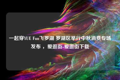 一起穿YUE Fun飞罗湖 罗湖区举行中秋消费专场发布 ，爱逛街-爱逛街下载