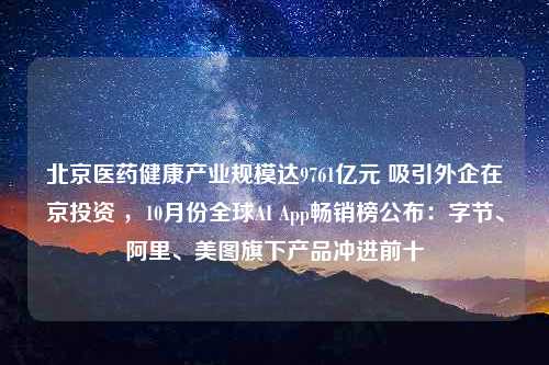 北京医药健康产业规模达9761亿元 吸引外企在京投资 ，10月份全球AI App畅销榜公布：字节、阿里、美图旗下产品冲进前十