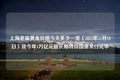 上海老庙黄金价格今天多少一克（2024年11月18日）及今年1万亿元超长期特别国债发行完毕