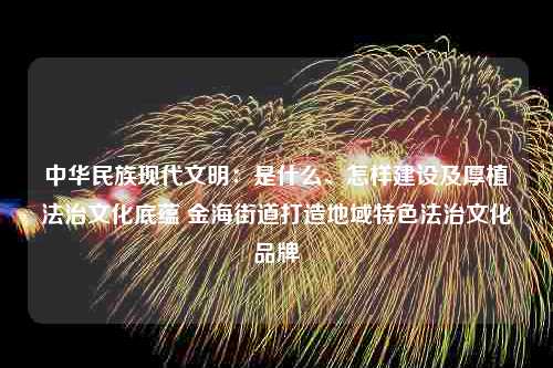 中华民族现代文明：是什么、怎样建设及厚植法治文化底蕴 金海街道打造地域特色法治文化品牌