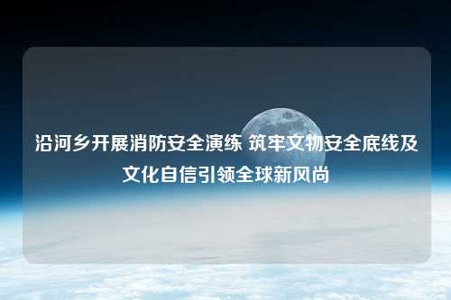 沿河乡开展消防安全演练 筑牢文物安全底线及文化自信引领全球新风尚