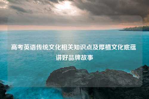 高考英语传统文化相关知识点及厚植文化底蕴 讲好品牌故事