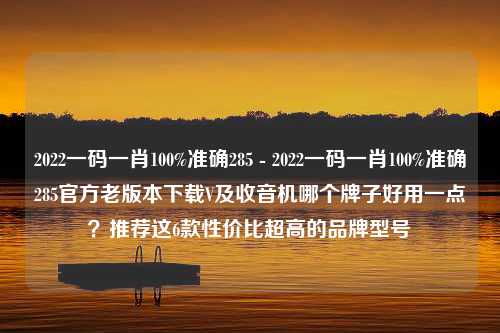 2022一码一肖100%准确285 - 2022一码一肖100%准确285官方老版本下载V及收音机哪个牌子好用一点？推荐这6款性价比超高的品牌型号