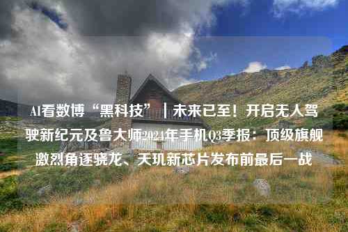 AI看数博“黑科技”｜未来已至！开启无人驾驶新纪元及鲁大师2024年手机Q3季报：顶级旗舰激烈角逐骁龙、天玑新芯片发布前最后一战