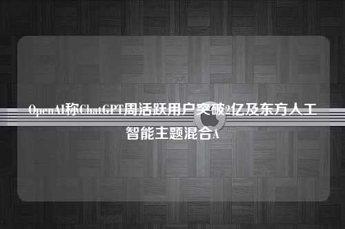 OpenAI称ChatGPT周活跃用户突破2亿及东方人工智能主题混合A