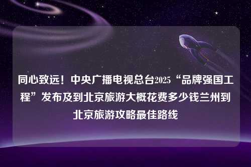 同心致远！中央广播电视总台2025“品牌强国工程”发布及到北京旅游大概花费多少钱兰州到北京旅游攻略最佳路线