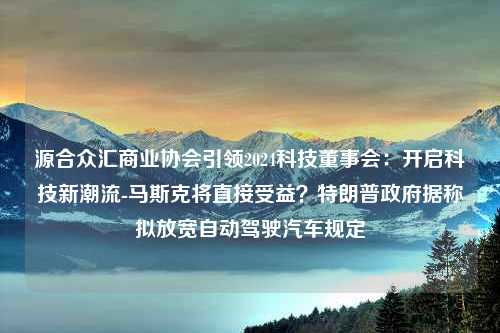 源合众汇商业协会引领2024科技董事会：开启科技新潮流-马斯克将直接受益？特朗普政府据称拟放宽自动驾驶汽车规定