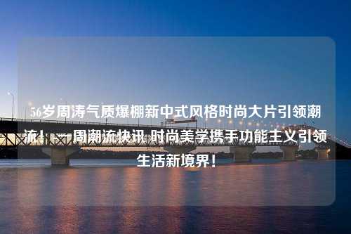 56岁周涛气质爆棚新中式风格时尚大片引领潮流！-一周潮流快讯 时尚美学携手功能主义引领生活新境界！