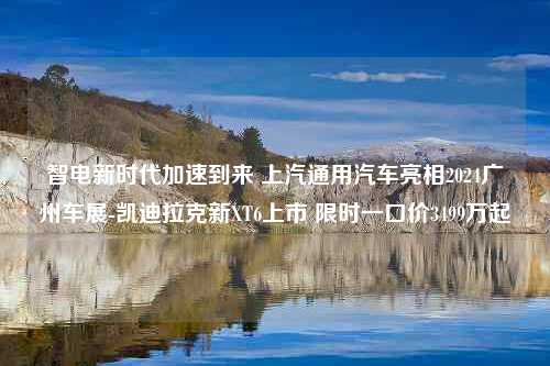 智电新时代加速到来 上汽通用汽车亮相2024广州车展-凯迪拉克新XT6上市 限时一口价3499万起