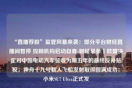 “直播荐股”监管风暴来袭：部分平台财经直播间暂停 投顾机构启动自查-财经早参丨欧盟决定对中国电动汽车征收为期五年的最终反补贴税；神舟十九号载人飞船发射取得圆满成功；小米SU7 Ultra正式发