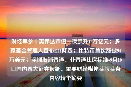 财经早参丨英伟达市值一夜飙升12万亿元；多家基金管理人宣布ETF降费；比特币首次涨破94万美元；深圳取消普通、非普通住房标准-9月10日国内四大证券报纸、重要财经媒体头版头条内容精华摘要