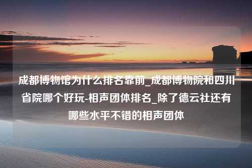 成都博物馆为什么排名靠前_成都博物院和四川省院哪个好玩-相声团体排名_除了德云社还有哪些水平不错的相声团体