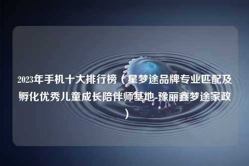 2023年手机十大排行榜（星梦途品牌专业匹配及孵化优秀儿童成长陪伴师基地-豫丽鑫梦途家政）