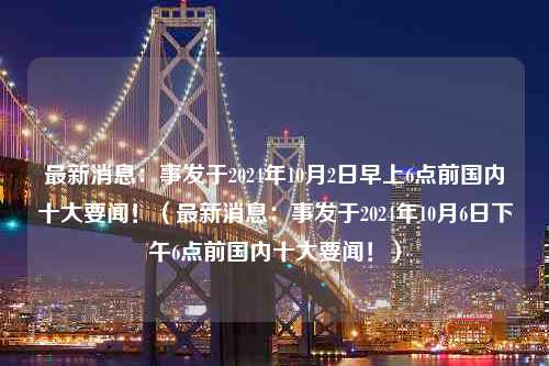 最新消息：事发于2024年10月2日早上6点前国内十大要闻！（最新消息：事发于2024年10月6日下午6点前国内十大要闻！）