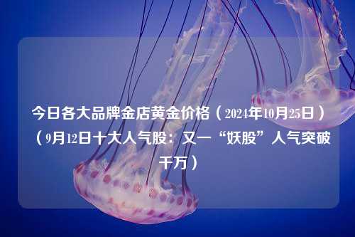 今日各大品牌金店黄金价格（2024年10月25日）（9月12日十大人气股：又一“妖股”人气突破千万）