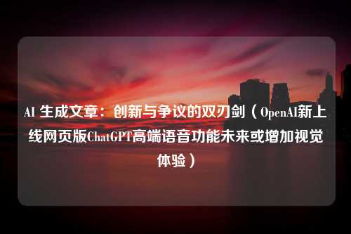 AI 生成文章：创新与争议的双刃剑（OpenAI新上线网页版ChatGPT高端语音功能未来或增加视觉体验）