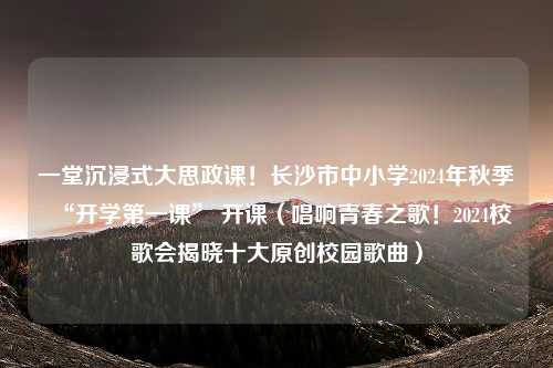 一堂沉浸式大思政课！长沙市中小学2024年秋季“开学第一课” 开课（唱响青春之歌！2024校歌会揭晓十大原创校园歌曲）