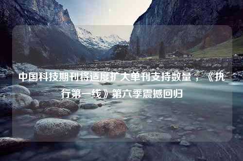 中国科技期刊将适度扩大单刊支持数量 ，《执行第一线》第六季震撼回归