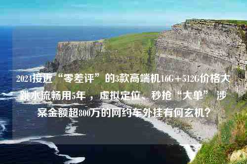 2024接近“零差评”的3款高端机16G+512G价格大跳水流畅用5年 ，虚拟定位、秒抢“大单” 涉案金额超800万的网约车外挂有何玄机？