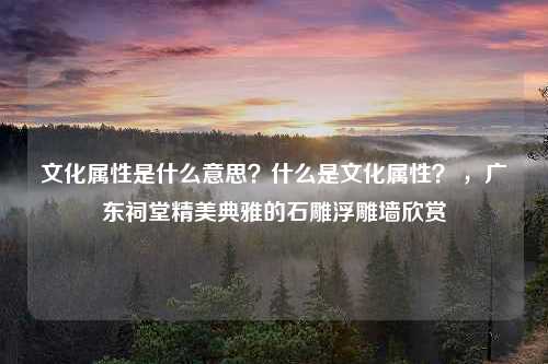 文化属性是什么意思？什么是文化属性？ ，广东祠堂精美典雅的石雕浮雕墙欣赏