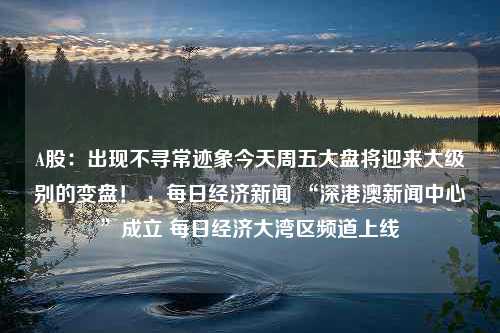 A股：出现不寻常迹象今天周五大盘将迎来大级别的变盘！ ，每日经济新闻 “深港澳新闻中心”成立 每日经济大湾区频道上线